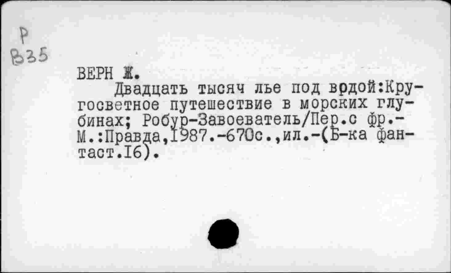 ﻿
ВЕРН Ж.
Двадцать тысяч лье под врдоЫру-госветное путешествие в морских глубинах; Робур-Завоеватель/Пер.с фр.-М.:Правда,1987.-670с.,ил.-(Б-ка фантаст.16).